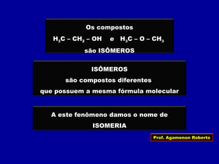 Os compostos
H3C – CH2 – OH e H3C – O – CH3
são ISÔMEROS
ISÔMEROS
são compostos diferentes
que possuem a mesma fórmula molecular
A este fenômeno damos o nome de
ISOMERIA
Prof. Agamenon Roberto
 