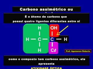 Carbono assimétrico ou
quiral
É o átomo de carbono que
possui quatro ligantes diferentes entre si
CCH H
ClH
H OH
H
Cl
OH
CH
H
H
como o composto tem carbono assimétrico, ele
apresenta
Prof. Agamenon Roberto
 