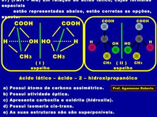 07) (FAFI – MG) Em relação ao ácido lático, cujas fórmulas
espaciais
estão representadas abaixo, estão corretas as opções,
exceto:
a) Possui átomo de carbono assimétrico.
b) Possui atividade óptica.
c) Apresenta carboxila e oxidrila (hidroxila).
d) Possui isomeria cis-trans.
e) As suas estruturas não são superponíveis.
OHH
COOH
CH3
HHO
COOH
CH3
HO H
COOH
CH3
OHH
COOH
CH3
espelhoespelho
ácido lático – ácido – 2 – hidroxipropanóico
( I ) ( II )
Prof. Agamenon Roberto
 
