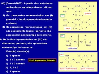 C
H C
C
C
C
3
H C3
H
HH
O
H H
C
H
C
CH C3
H
geranial
C
H C
C
C
C
3
H C3
H
HH
O
H H
C
H
C
C
H C3
H
heral
( I )
( II )
CH
C
HO
H
HOOC
3
HO
H
COOH
C
H
3
C
ácido lático
COOH
C
CH C3
H
H H
CH3
ácido 2-metilbutanóico
( III )
COOH
C
CH C3
H
H H
C
H HH
ácido pentanóico
08) (Covest-2007) A partir das estruturas
moleculares ao lado podemos afirmar
que:
1) Os compostos representados em (I),
geranial e heral, apresentam isomeria
cis/trans.
2) Os compostos representados em (II)
são exatamente iguais; portanto não
apresentam nenhum tipo de isomeria.
3) Os ácidos representados em (III) são
diferentes; portanto, não apresentam
nenhum tipo de isomeria.
Está(ão) correta(s):
a) 1 apenas
b) 2 e 3 apenas
c) 1 e 3 apenas
d) 1, 2 e 3
e) 3 apenas
Prof. Agamenon Roberto
 