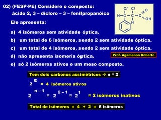 02) (FESP-PE) Considere o composto:
ácido 2, 3 – dicloro – 3 – fenilpropanóico
Ele apresenta:
a) 4 isômeros sem atividade óptica.
b) um total de 6 isômeros, sendo 2 sem atividade óptica.
c) um total de 4 isômeros, sendo 2 sem atividade óptica.
d) não apresenta isomeria óptica.
e) só 2 isômeros ativos e um meso composto.
Tem dois carbonos assimétricos  n = 2
2
n2
= 4 isômeros ativos
2 = 2
2 – 1
=
n – 1
2
1
= 2 isômeros inativos
Total de isômeros = 4 + 2 = 6 isõmeros
Prof. Agamenon Roberto
 