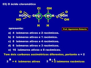 03) O ácido cloromático
apresenta:
a) 4 isômeros ativos e 2 racêmicos.
b) 2 isômeros ativos e 1 racêmico.
c) 8 isômeros ativos e 4 racêmicos.
d) 6 isômeros ativos e 3 racêmicos.
e) 16 isômeros ativos e 8 racêmicos.
HOOC – CHCl – CHOH – COOHC
H
O
HO
CC
H
C
OH
O
Cl OH
Tem dois carbonos assimétricos diferentes, portanto n = 2
2
n2
= 4 isômeros ativos 2 = 2 isômeros racêmicos
12n – 1
Prof. Agamenon Roberto
 