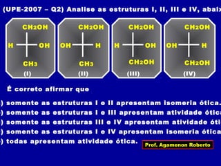 (UPE-2007 – Q2) Analise as estruturas I, II, III e IV, abaix
CH2OH
(I)
CH3
H OH
CH2OH
(II)
CH3
HOH
CH2OH
(III)
H OH
CH2OH
(IV)
HOH
CH2OH CH2OH
É correto afirmar que
a) somente as estruturas I e II apresentam isomeria ótica.
b) somente as estruturas I e III apresentam atividade ótica
c) somente as estruturas III e IV apresentam atividade ótic
d) somente as estruturas I e IV apresentam isomeria ótica
e) todas apresentam atividade ótica.
Prof. Agamenon Roberto
 