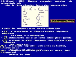 04) (Covest – 2005) Diversos compostos orgânicos são
responsáveis pelo
odor de vários alimentos. Dentre eles, podemos citar:
A partir das estruturas acima pode-se afirmar que:
0 0 A nomenclatura do composto orgânico responsável
pelo aroma
da canela, é 3 – fenilpropanal.
1 A cicloexilamina possui um centro estereogênico (quiral).
2 2 O acetato de octila, responsável pelo aroma da laranja,
apresenta
uma função éter.
3 3 O composto responsável pelo aroma da baunilha,
apresenta as
funções fenol, aldeído e éter.4 4 O composto responsável pelo aroma da canela, pode
apresentar
isomeria cis - trans.
Prof. Agamenon Roberto
 