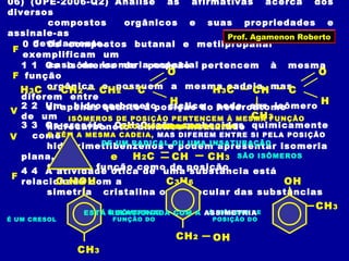 06) (UPE-2006-Q2) Analise as afirmativas acerca dos
diversos
compostos orgânicos e suas propriedades e
assinale-as
devidamente.0 0 Os compostos butanal e metilpropanal
exemplificam um
caso de isomeria espacial1 1 Os isômeros de posição pertencem à mesma
função
orgânica e possuem a mesma cadeia, mas
diferem entre
si apenas quanto à posição do heteroátomo2 2 Um hidrocarboneto cíclico pode ser isômero
de um
hidrocarboneto alifático insaturado3 3 Os cresóis, C7H8O, são conhecidos quimicamente
como
hidroximetilbenzenos e podem apresentar isomeria
plana,
tanto de função como de posição4 4 A atividade ótica de uma substância está
relacionada com a
simetria cristalina ou molecular das substâncias
H3C C
O
H
CH2 CH2 H3C C
O
H
CH3
CH
SÃO ISÔMEROS DE CADEIA
F
ISÔMEROS DE POSIÇÃO PERTENCEM À MESMA FUNÇÃO
ORGÂNICA
E TÊM A MESMA CADEIA, MAS DIFEREM ENTRE SI PELA POSIÇÃO
DE UM RADICAL OU UMA INSATURAÇÃO
F
H2C CH CH3
C3H6
e
C3H6
SÃO ISÔMEROS
V
OH
CH3
É UM CRESOL
OHCH2
É ISÔMERO DE
FUNÇÃO DO
É ISÔMERO DE
POSIÇÃO DO
OH
CH3
V
ESTÁ RELACIONADA COM A ASSIMETRIA
F
Prof. Agamenon Roberto
 