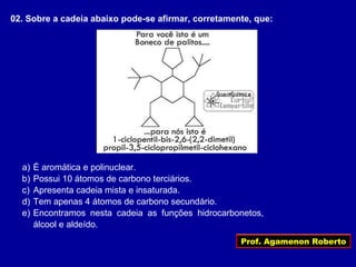 Prof. Agamenon Roberto
02. Sobre a cadeia abaixo pode-se afirmar, corretamente, que:
a) É aromática e polinuclear.
b) Possui 10 átomos de carbono terciários.
c) Apresenta cadeia mista e insaturada.
d) Tem apenas 4 átomos de carbono secundário.
e) Encontramos nesta cadeia as funções hidrocarbonetos,
álcool e aldeído.
 