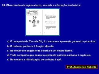 Prof. Agamenon Roberto
03. Observando a imagem abaixo, assinale a afirmação verdadeira:
a) O composto de fórmula CH4 é o metano e apresenta geometria piramidal.
b) O metanol pertence à função aldeído.
c) No metanol o oxigênio da oxidrila é um heteroátomo.
d) Todo composto que possui o elemento químico carbono é orgânico.
e) No metano a hibridização do carbono é sp3
..
 