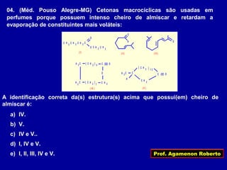 Prof. Agamenon Roberto
04. (Méd. Pouso Alegre-MG) Cetonas macrocíclicas são usadas em
perfumes porque possuem intenso cheiro de almíscar e retardam a
evaporação de constituintes mais voláteis:
HH
H
2
C
H
C
CC
3
C H
3 CH
O
O
H 2
C
2
C
H 2
C
H 2
C
3
C H
( I )
O
( II)
O
( III )
( )H 2
C 5 O
O
CCH ( )H 2
C
7 2
( IV )
3 CH
( ) 1 2
H 2
C
O
( V )
A identificação correta da(s) estrutura(s) acima que possui(em) cheiro de
almíscar é:
a) IV.
b) V.
c) IV e V..
d) I, IV e V.
e) I, II, III, IV e V.
 