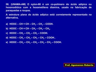Prof. Agamenon Roberto
06. (UNAMA-AM) O nylon-66 é um co-polímero do ácido adípico ou
hexanodióico com a hexametileno diamina, usado na fabricação de
paraquedas e roupas.
A estrutura plana do ácido adípico está corretamente representada na
alternativa,
a) HOOC – CH = CH – CH2 – CH2 – COOH.
b) HOOC – CH = CH – CH2 – CH2 – CH3.
c) HOOC – CH2 – CH2 – CH2 – COOH.
d) HOOC – CH2 – CH2 – CH2 – CH2 – COOH..
e) HOOC – CH2 – CH2 – CH2 – CH2 – CH2 – COOH.
 