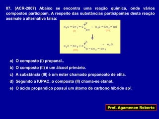 Prof. Agamenon Roberto
07. (ACR-2007) Abaixo se encontra uma reação química, onde vários
compostos participam. A respeito das substâncias participantes desta reação
assinale a alternativa falsa:
3
2
O H
C
O
CH
CH
2CH
3H C + 2 O HCH3H C
(I ) (I I )
2 C
O
CH3H C
(I I I ) O
+ H 2 O
a) O composto (I) propanal..
b) O composto (II) é um álcool primário.
c) A substância (III) é um éster chamado propanoato de etila.
d) Segundo a IUPAC, o composto (II) chama-se etanol.
e) O ácido propanóico possui um átomo de carbono híbrido sp2
.
 
