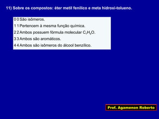 Prof. Agamenon Roberto
11) Sobre os compostos: éter metil fenílico e meta hidroxi-tolueno.
0 0 São isômeros.
1 1 Pertencem à mesma função química.
2 2 Ambos possuem fórmula molecular C7H8O.
3 3 Ambos são aromáticos.
4 4 Ambos são isômeros do álcool benzílico.
 