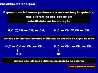 ISOMERIA DE POSIÇÃO
É quando os isômeros pertencem à mesma função química,
mas diferem na posição de um
substituinte ou insaturação
Ambos são hidrocarbonetos e diferem na posição da dupla ligação
H2C CH CH2 CH3 H3C CH CH CH3
H3C CH CH2 CH3
OH
H2C CH2 CH2 CH3
OH
Ambos são alcoóis e diferem na posição da oxidrila
Prof. Agamenon Roberto
 
