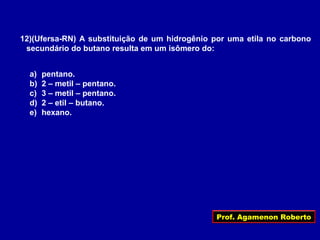 Prof. Agamenon Roberto
12)(Ufersa-RN) A substituição de um hidrogênio por uma etila no carbono
secundário do butano resulta em um isômero do:
a) pentano.
b) 2 – metil – pentano.
c) 3 – metil – pentano.
d) 2 – etil – butano.
e) hexano.
 