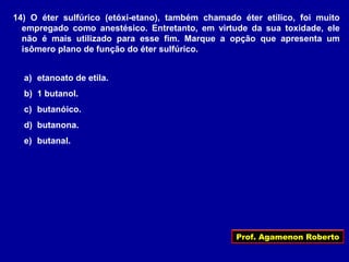 Prof. Agamenon Roberto
14) O éter sulfúrico (etóxi-etano), também chamado éter etílico, foi muito
empregado como anestésico. Entretanto, em virtude da sua toxidade, ele
não é mais utilizado para esse fim. Marque a opção que apresenta um
isômero plano de função do éter sulfúrico.
a) etanoato de etila.
b) 1 butanol.
c) butanóico.
d) butanona.
e) butanal.
 