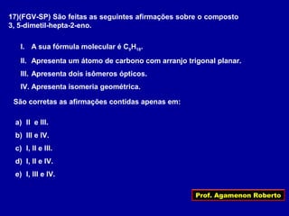 Prof. Agamenon Roberto
17)(FGV-SP) São feitas as seguintes afirmações sobre o composto
3, 5-dimetil-hepta-2-eno.
I. A sua fórmula molecular é C9H18.
II. Apresenta um átomo de carbono com arranjo trigonal planar.
III. Apresenta dois isômeros ópticos.
IV. Apresenta isomeria geométrica.
São corretas as afirmações contidas apenas em:
a) II e III.
b) III e IV.
c) I, II e III.
d) I, II e IV.
e) I, III e IV.
 