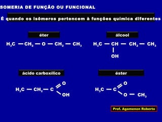 SOMERIA DE FUNÇÃO OU FUNCIONAL
É quando os isômeros pertencem à funções química diferentes
H3C CH CH2 CH3
OH
H3C CH2 O CH2 CH3
éter álcool
ácido carboxílico
H3C CH2 C
O
OH
H3C C
O
O CH3
éster
Prof. Agamenon Roberto
 