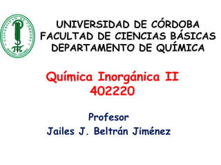 UNIVERSIDAD DE CÓRDOBA
FACULTAD DE CIENCIAS BÁSICAS
DEPARTAMENTO DE QUÍMICA
Química Inorgánica II
402220
Profesor
Jailes J. Beltrán Jiménez
 