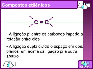 Compostos etilênicos


               C=C
 - A ligação pi entre os carbonos impede a
 rotação entre eles.
 - A ligação dupla divide o espaço em dois
 planos, um acima da ligação pi e outra
 abaixo.

                                        Química
 