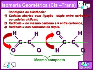 Isomeria Geométrica (Cis –Trans)
      Condições de existência:
 1)   Cadeias abertas com ligação dupla entre carbonos
      ou cadeias cíclicas;
 2)   Radicais ≠ no mesmo carbono e = entre carbonos;
 3)   Radicais ≠ nos carbonos da dupla.

        H            H            O            H
            C-C                       C-C
       O              O          H               O
                     Mesmo composto

                                                Química
 