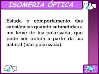 ISOMERIA ÓPTICA

Estuda o comportamento das
substâncias quando submetidas a
um feixe de luz polarizada, que
pode ser obtida a partir da luz
natural (não-polarizada).




                                  Química
 