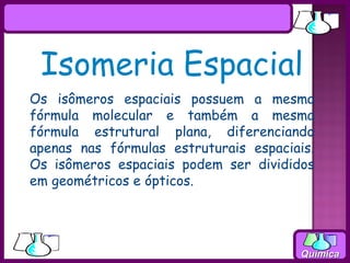 Isomeria Espacial
Os isômeros espaciais possuem a mesma
fórmula molecular e também a mesma
fórmula estrutural plana, diferenciando
apenas nas fórmulas estruturais espaciais.
Os isômeros espaciais podem ser divididos
em geométricos e ópticos.




                                        Química
 