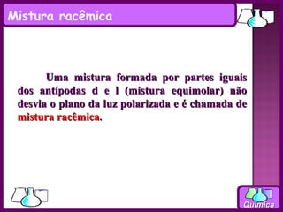 Mistura racêmica



       Uma mistura formada por partes iguais
 dos antípodas d e l (mistura equimolar) não
 desvia o plano da luz polarizada e é chamada de
 mistura racêmica.




                                               Química
 