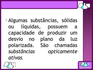    Algumas substâncias, sólidas
    ou líquidas, possuem a
    capacidade de produzir um
    desvio no plano da luz
    polarizada. São chamadas
    substâncias    opticamente
    ativas.
                                   Química
 