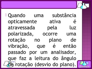    Quando      uma    substância
    opticamente       ativa     é
    atravessada      pela     luz
    polarizada,    ocorre    uma
    rotação     no    plano    de
    vibração, que é então
    passado por um analisador,
    que faz a leitura do ângulo
    de rotação (desvio do plano).   Química
 