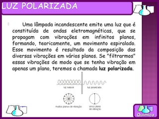          Uma lâmpada incandescente emite uma luz que é
    constituída de ondas eletromagnéticas, que se
    propagam com vibrações em infinitos planos,
    formando, teoricamente, um movimento espiralado.
    Esse movimento é resultado da composição das
    diversas vibrações em vários planos. Se "filtrarmos"
    essas vibrações de modo que se tenha vibração em
    apenas um plano, teremos a chamada luz polarizada.




                                                           Química
 