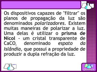    Os dispositivos capazes de "filtrar" os
    planos de propagação da luz são
    denominados polarizadores. Existem
    muitas maneiras de polarizar a luz.
    Uma delas é utilizar o prisma de
    Nicol - um cristal transparente de
    CaCO3     denominado      espato     da
    Islândia, que possui a propriedade de
    produzir a dupla refração da luz.


                                          Química
 
