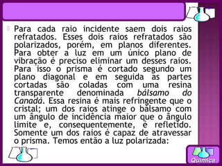    Para cada raio incidente saem dois raios
    refratados. Esses dois raios refratados são
    polarizados, porém, em planos diferentes.
    Para obter a luz em um único plano de
    vibração é preciso eliminar um desses raios.
    Para isso o prisma é cortado segundo um
    plano diagonal e em seguida as partes
    cortadas são coladas com uma resina
    transparente    denominada     bálsamo    do
    Canadá. Essa resina é mais refringente que o
    cristal; um dos raios atinge o bálsamo com
    um ângulo de incidência maior que o ângulo
    limite e, consequentemente, é refletido.
    Somente um dos raios é capaz de atravessar
    o prisma. Temos então a luz polarizada:

                                               Química
 