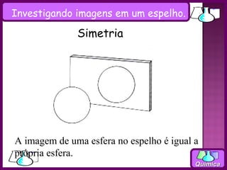 Investigando imagens em um espelho.

              Simetria




A imagem de uma esfera no espelho é igual a
própria esfera.
                                          Química
 