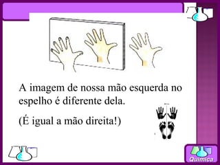 A imagem de nossa mão esquerda no
espelho é diferente dela.
(É igual a mão direita!)


                                    Química
 