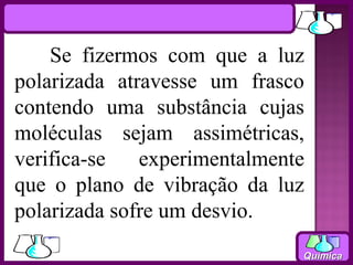 Se fizermos com que a luz
polarizada atravesse um frasco
contendo uma substância cujas
moléculas sejam assimétricas,
verifica-se   experimentalmente
que o plano de vibração da luz
polarizada sofre um desvio.
                              Química
 