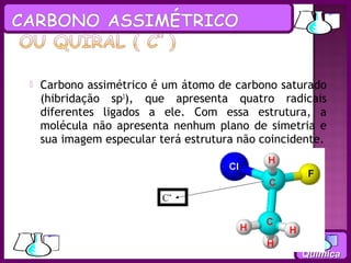    Carbono assimétrico é um átomo de carbono saturado
    (hibridação sp3), que apresenta quatro radicais
    diferentes ligados a ele. Com essa estrutura, a
    molécula não apresenta nenhum plano de simetria e
    sua imagem especular terá estrutura não coincidente.



                          C*




                                                   Química
 