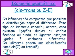 Isomeria geométrica
      (cis-trans ou Z-E)
Os isômeros são compostos que possuem
a distribuição espacial diferente. Este
tipo de isomeria espacial, ocorre, caso
existam ligações duplas ou cadeia
fechada ou ainda, os ligantes estejam
ligados    à    carbonos     diferentes.
Os isômeros podem ser classificados
como cis(Z) ou trans(E).

                                       Química
 