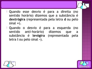    Quando esse desvio é para a direita (no
    sentido horário) dizemos que a substância é
    dextrógira (representada pela letra d ou pelo
    sinal +).
   Quando o desvio é para a esquerda (no
    sentido anti-horário) dizemos que a
    substância é levógira (representada pela
    letra l ou pelo sinal -).




                                                    Química
 