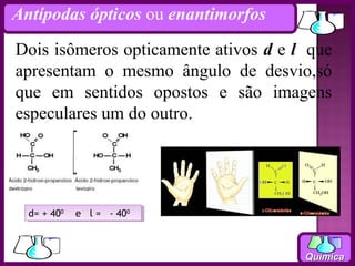 Antípodas ópticos ou enantimorfos

Dois isômeros opticamente ativos d e l que
apresentam o mesmo ângulo de desvio,só
que em sentidos opostos e são imagens
especulares um do outro.




  d= + 4000 e ll= --4000
   d= + 40   e =     40



                                      Química
 