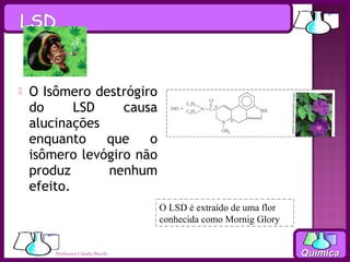    O Isômero destrógiro
    do      LSD    causa
    alucinações
    enquanto    que    o
    isômero levógiro não
    produz      nenhum
    efeito.
                                    O LSD é extraído de uma flor
                                    conhecida como Mornig Glory


        Professora Cláudia Bacchi                                  Química
 