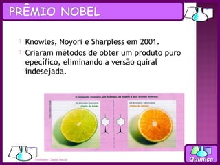    Knowles, Noyori e Sharpless em 2001.
   Criaram métodos de obter um produto puro
    epecífico, eliminando a versão quiral
    indesejada.




      Professora Cláudia Bacchi                Química
 