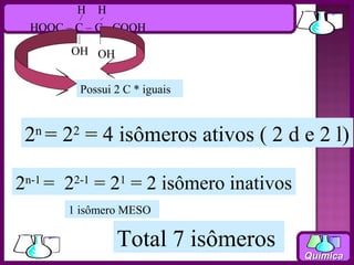 H H
 HOOC – C – C - COOH

       OH OH


         Possui 2 C * iguais



 2n = 22 = 4 isômeros ativos ( 2 d e 2 l)

2n-1 = 22-1 = 21 = 2 isômero inativos
       1 isômero MESO

                Total 7 isômeros
                                        Química
 