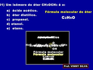 01) Um isômero do éter CH3OCH3 é o:
a) ácido acético.
b) éter dietílico.
c) propanol.
d) etanol.
e) etano.
Fórmula molecular do éter
C2H6O
ácido acético
H3C – C
O
OH
Fórmula molecular
C2H4O2
éter dietílico
H3C – CH2 – O – CH2 – CH3
Fórmula molecular
C4H10O
propanol
H3C – CH2 – CH2 – OH
Fórmula molecular
C3H8O
etanol
H3C – CH2 – OH
Fórmula molecular
C2H6O
Prof. VINNY SILVA
 