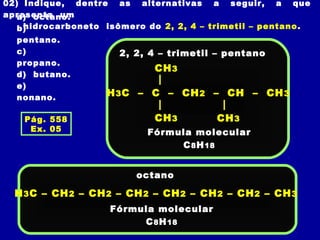 02) Indique, dentre as alternativas a seguir, a que
apresenta um
hidrocarboneto isômero do 2, 2, 4 – trimetil – pentano.
a) octano.
b)
pentano.
c)
propano.
d) butano.
e)
nonano.
2, 2, 4 – trimetil – pentano
H3C – C – CH2 – CH – CH3
CH3
Fórmula molecular
C8H18
CH3
CH3
H3C – CH2 – CH2 – CH2 – CH2 – CH2 – CH2 – CH3
octano
Fórmula molecular
C8H18
Pág. 558
Ex. 05
 