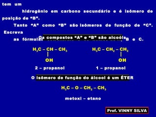 tem um
hidrogênio em carbono secundário e é isômero de
posição de “B”.
Tanto “A” como “B” são isômeros de função de “C”.
Escreva
as fórmulas estruturais e os nomes de A, B e C.Os compostos “A” e “B” são alcoóis
O isômero de função do álcool é um ÉTER
1 – propanol2 – propanol
metoxi – etano
H3C – CH – CH3
OH
H3C – CH2 – CH2
OH
H3C – O – CH2 – CH3
Prof. VINNY SILVA
 