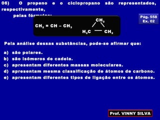 06) O propeno e o ciclopropano são representados,
respectivamente,
pelas fórmulas:
Pela análise dessas substâncias, pode-se afirmar que:
a) são polares.
b) são isômeros de cadeia.
c) apresentam diferentes massas moleculares.
d) apresentam mesma classificação de átomos de carbono.
e) apresentam diferentes tipos de ligação entre os átomos.
Pág. 558
Ex. 02
CH2 = CH – CH3
CH2
CH2
H2C
Prof. VINNY SILVA
 