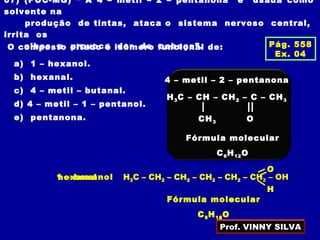 07) (PUC-MG) “ A 4 – metil – 2 – pentanona é usada como
solvente na
produção de tintas, ataca o sistema nervoso central,
irrita os
olhos e provoca dor de cabeça”.O composto citado é isômero funcional de:
a) 1 – hexanol.
b) hexanal.
c) 4 – metil – butanal.
d) 4 – metil – 1 – pentanol.
e) pentanona.
4 – metil – 2 – pentanona
H3C – CH – CH2 – C – CH3
CH3 O
Fórmula molecular
C6H12O
Pág. 558
Ex. 04
1 – hexanol H3C – CH2 – CH2 – CH2 – CH2 – CH2 – OH
Fórmula molecular
C6H14O
hexanal
Fórmula molecular
C6H12O
O
H3C – CH2 – CH2 – CH2 – CH2 – C =
H
Prof. VINNY SILVA
 