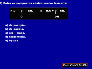 8) Entre os compostos abaixo ocorre isomeria:
a) de posição.
b) de cadeia.
c) cis – trans.
d) tautomeria.
e) óptica
e
O
H3C – C – CH3
OH
H2C = C – CH3
=
Prof. VINNY SILVA
 