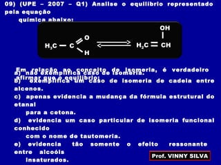 09) (UPE – 2007 – Q1) Analise o equilíbrio representado
pela equação
química abaixo:
Em relação ao conceito de isomeria, é verdadeiro
afirmar que o equilíbrio:
a) não exemplifica caso de isomeria.
b) exemplifica um caso de isomeria de cadeia entre
alcenos.
c) apenas evidencia a mudança da fórmula estrutural do
etanal
para a cetona.
d) evidencia um caso particular de isomeria funcional
conhecido
com o nome de tautomeria.
e) evidencia tão somente o efeito ressonante
entre alcoóis
insaturados.
H2C CH
OH
H3C C
O
H
Prof. VINNY SILVA
 
