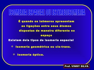 É quando os isômeros apresentam
as ligações entre seus átomos
dispostas de maneira diferente no
espaço
Existem dois tipos de isomeria espacial
 Isomeria geométrica ou cis-trans.
 Isomeria óptica.
Prof. VINNY SILVA
 
