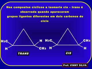 Nos compostos cíclicos a isomeria cis – trans é
observada quando aparecerem
grupos ligantes diferentes em dois carbonos do
ciclo
H CH3
HH3C
TRANS
H
CH3
H
H3C
CIS
Prof. VINNY SILVA
 